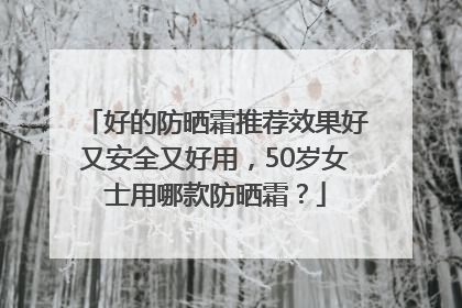 好的防晒霜推荐效果好又安全又好用，50岁女士用哪款防晒霜？