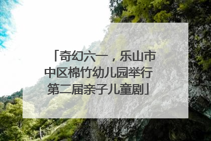 奇幻六一，乐山市中区棉竹幼儿园举行第二届亲子儿童剧