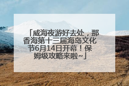 威海夜游好去处，那香海第十三届海岛文化节6月14日开幕！保姆级攻略来啦~