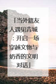 当外籍友人遇见青城：开启一场穿越文物与奶香的文明对话