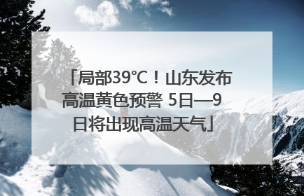 局部39℃！山东发布高温黄色预警 5日—9日将出现高温天气