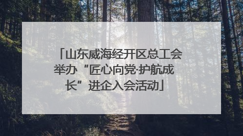山东威海经开区总工会举办“匠心向党·护航成长”进企入会活动