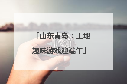 山东青岛：工地趣味游戏迎端午