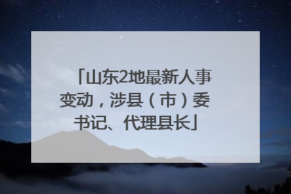 山东2地最新人事变动，涉县（市）委书记、代理县长