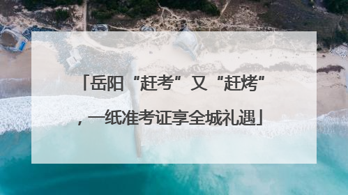 岳阳“赶考”又“赶烤”，一纸准考证享全城礼遇