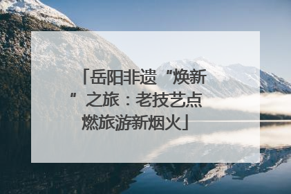 岳阳非遗“焕新”之旅：老技艺点燃旅游新烟火