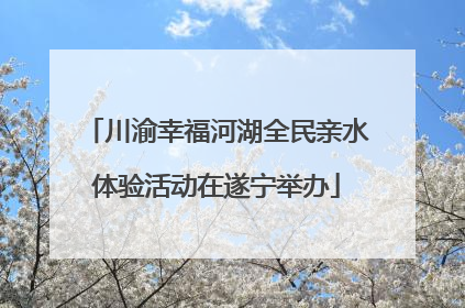 川渝幸福河湖全民亲水体验活动在遂宁举办