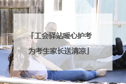 工会驿站暖心护考 为考生家长送清凉