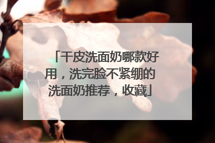 干皮洗面奶哪款好用，洗完脸不紧绷的洗面奶推荐，收藏
