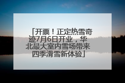 开票！正定热雪奇迹7月6日开业，华北最大室内雪场带来四季滑雪新体验