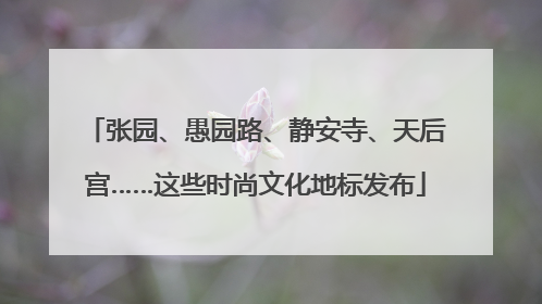 张园、愚园路、静安寺、天后宫……这些时尚文化地标发布