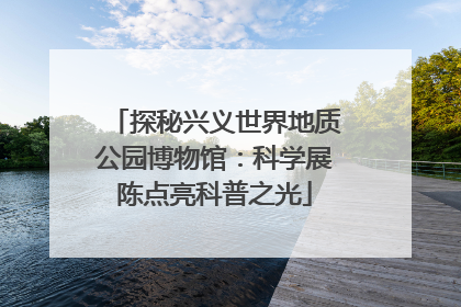 探秘兴义世界地质公园博物馆：科学展陈点亮科普之光