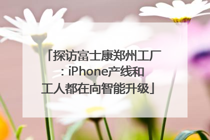 探访富士康郑州工厂：iPhone产线和工人都在向智能升级