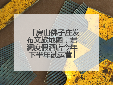房山佛子庄发布文旅地图，君澜度假酒店今年下半年试运营