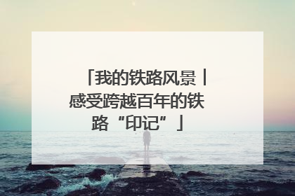 我的铁路风景︱感受跨越百年的铁路“印记”