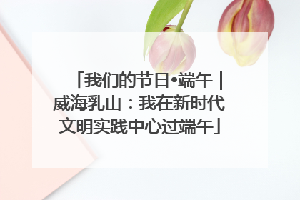 我们的节日•端午｜威海乳山：我在新时代文明实践中心过端午