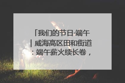 我们的节日·端午｜威海高区田和街道：端午薪火续长卷，邻里馨香聚暖流
