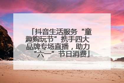 抖音生活服务“童趣购玩节”携手四大品牌专场直播，助力“六一”节日消费
