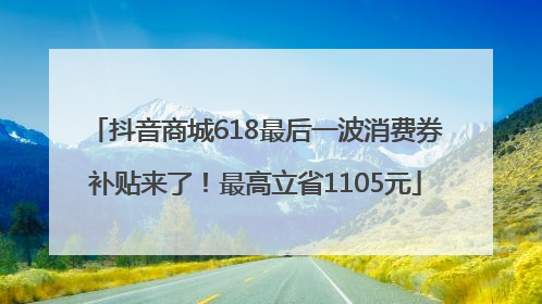 抖音商城618最后一波消费券补贴来了！最高立省1105元