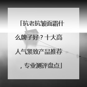 抗老抗皱面霜什么牌子好？十大高人气紧致产品推荐，专业测评盘点