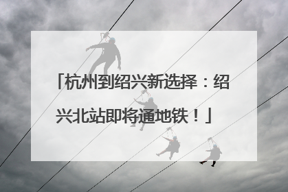 杭州到绍兴新选择：绍兴北站即将通地铁！