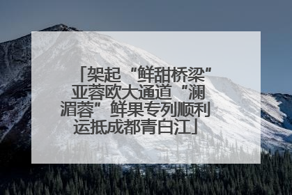 架起“鲜甜桥梁” 亚蓉欧大通道“澜湄蓉”鲜果专列顺利运抵成都青白江