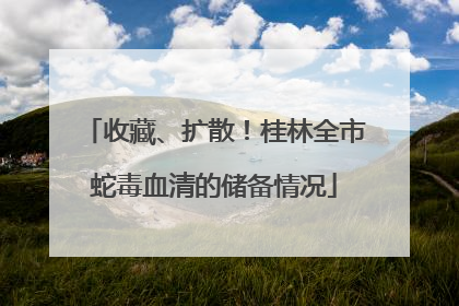 收藏、扩散！桂林全市蛇毒血清的储备情况
