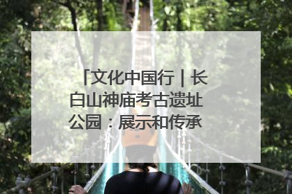 文化中国行｜长白山神庙考古遗址公园：展示和传承多民族文化交融