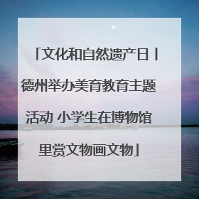 文化和自然遗产日丨德州举办美育教育主题活动 小学生在博物馆里赏文物画文物