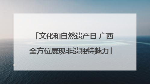 文化和自然遗产日 广西全方位展现非遗独特魅力