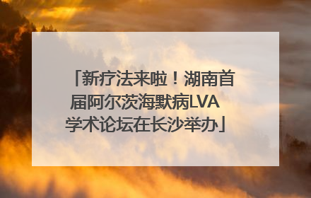 新疗法来啦！湖南首届阿尔茨海默病LVA学术论坛在长沙举办