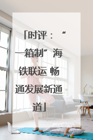 时评：“一箱制”海铁联运 畅通发展新通道