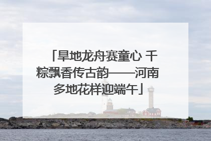 旱地龙舟赛童心 千粽飘香传古韵——河南多地花样迎端午