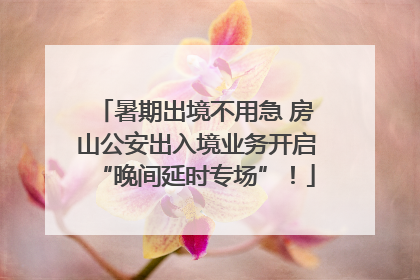 暑期出境不用急 房山公安出入境业务开启“晚间延时专场”！