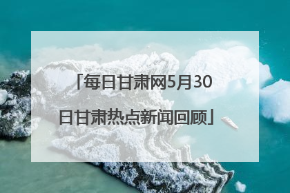 每日甘肃网5月30日甘肃热点新闻回顾