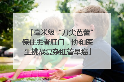毫米级“刀尖芭蕾”保住患者肛门，协和医生挑战复杂肛管早癌