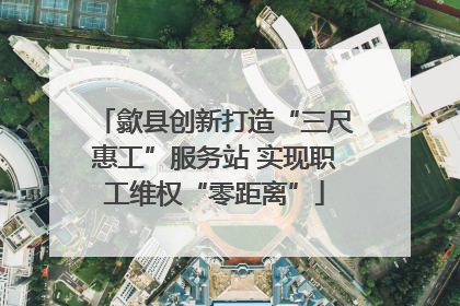 歙县创新打造“三尺惠工”服务站 实现职工维权“零距离”