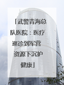 武警青海总队医院：医疗巡诊到军营  资源下沉护健康