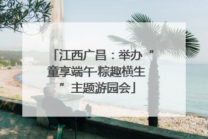 江西广昌：举办“童享端午·粽趣横生”主题游园会