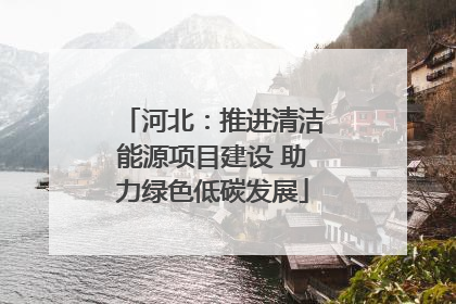 河北：推进清洁能源项目建设 助力绿色低碳发展