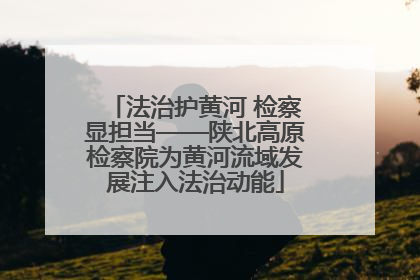 法治护黄河 检察显担当——陕北高原检察院为黄河流域发展注入法治动能