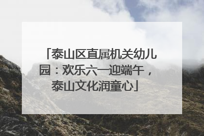 泰山区直属机关幼儿园：欢乐六一迎端午，泰山文化润童心