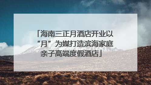 海南三正月酒店开业以“月”为媒打造滨海家庭亲子高端度假酒店