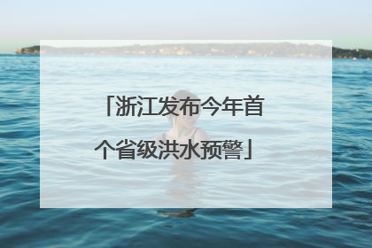 浙江发布今年首个省级洪水预警
