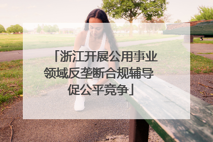 浙江开展公用事业领域反垄断合规辅导 促公平竞争