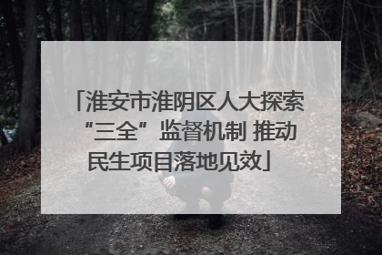 淮安市淮阴区人大探索“三全”监督机制 推动民生项目落地见效
