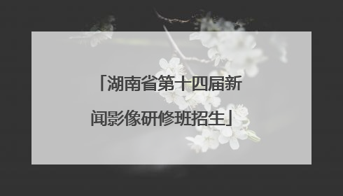 湖南省第十四届新闻影像研修班招生