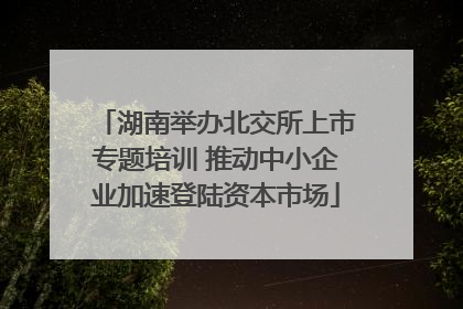 湖南举办北交所上市专题培训 推动中小企业加速登陆资本市场