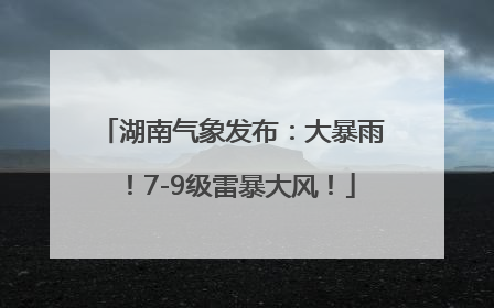 湖南气象发布：大暴雨！7-9级雷暴大风！