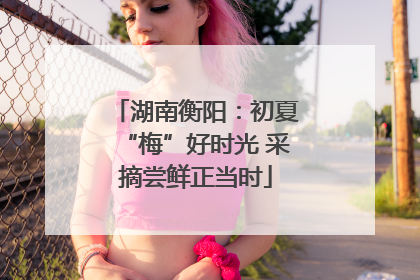 湖南衡阳：初夏“梅”好时光 采摘尝鲜正当时